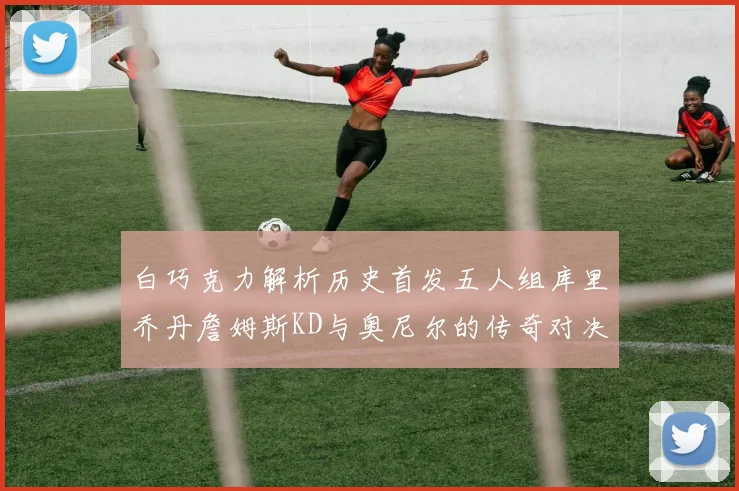 白巧克力解析历史首发五人组库里乔丹詹姆斯KD与奥尼尔的传奇对决与影响
