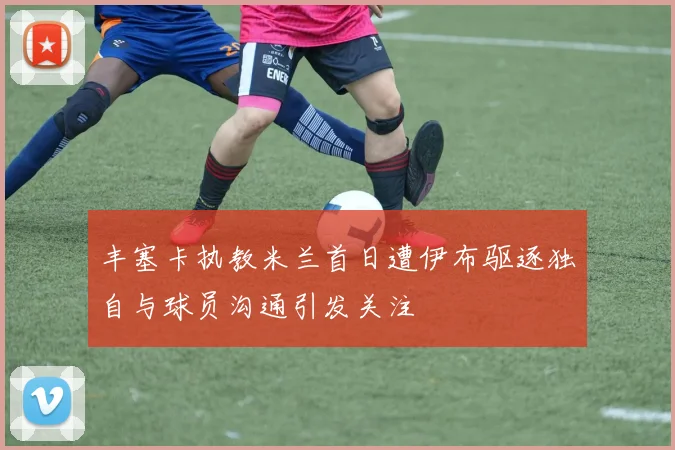 丰塞卡执教米兰首日遭伊布驱逐独自与球员沟通引发关注