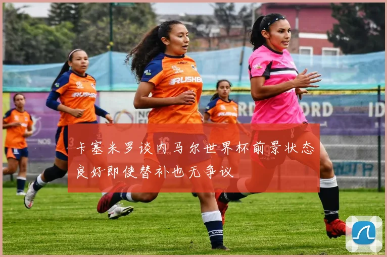卡塞米罗谈内马尔世界杯前景状态良好即使替补也无争议