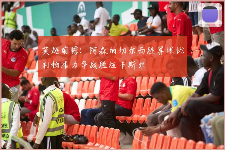 英超前瞻：阿森纳切尔西胜算堪忧利物浦力争战胜纽卡斯尔