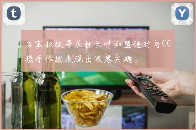 活塞积极寻求杜兰特加盟他对与CC携手作战表现出浓厚兴趣