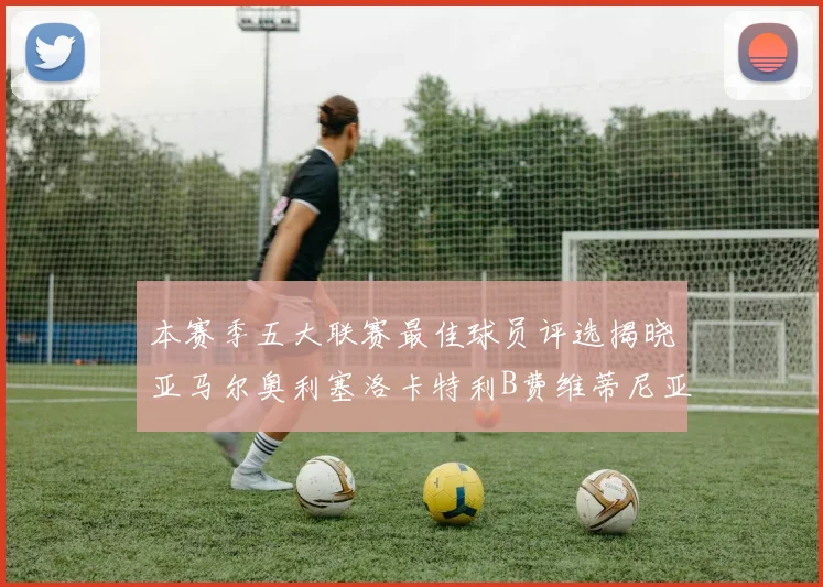 本赛季五大联赛最佳球员评选揭晓亚马尔奥利塞洛卡特利B费维蒂尼亚入围
