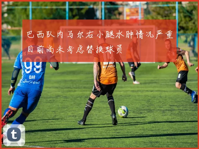巴西队内马尔右小腿水肿情况严重目前尚未考虑替换球员