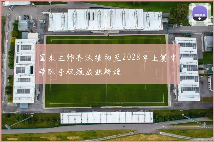 国米主帅齐沃续约至2028年上赛季带队夺双冠成就辉煌
