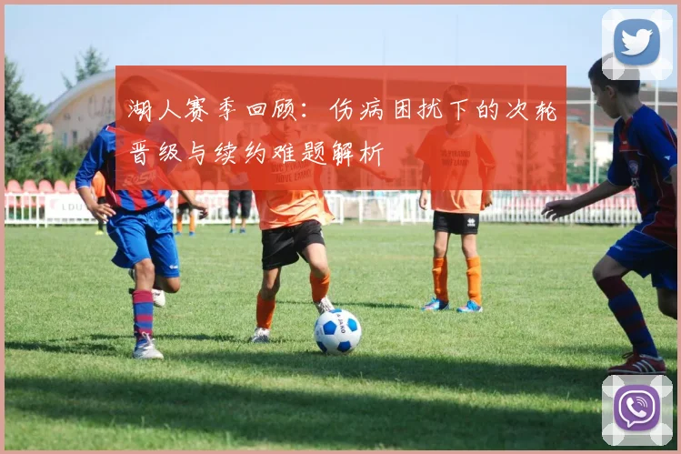 湖人赛季回顾：伤病困扰下的次轮晋级与续约难题解析