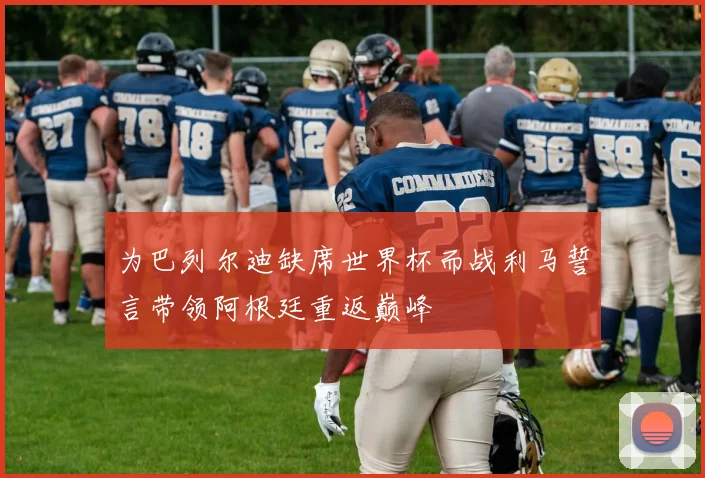 为巴列尔迪缺席世界杯而战利马誓言带领阿根廷重返巅峰