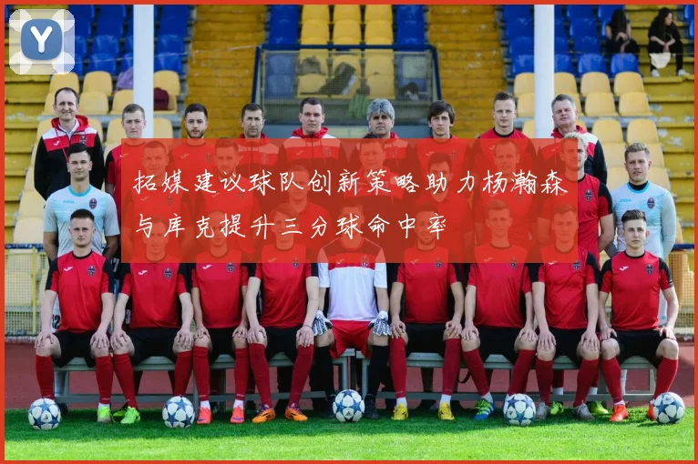 拓媒建议球队创新策略助力杨瀚森与库克提升三分球命中率