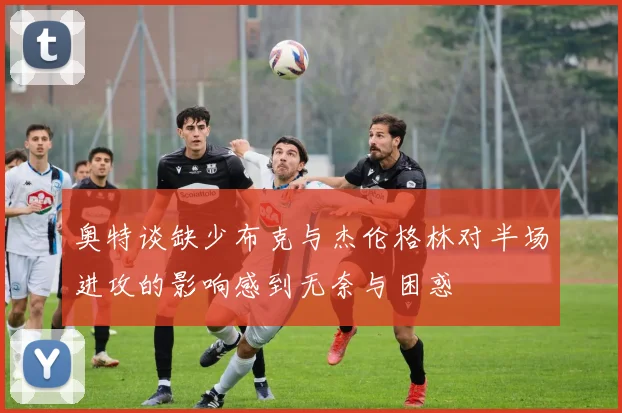 奥特谈缺少布克与杰伦格林对半场进攻的影响感到无奈与困惑