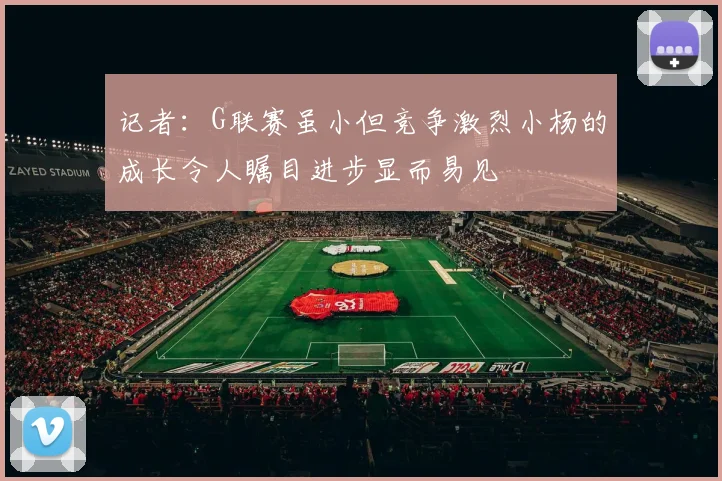 记者：G联赛虽小但竞争激烈小杨的成长令人瞩目进步显而易见