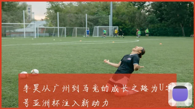 李昊从广州到马竞的成长之路为U字号亚洲杯注入新动力
