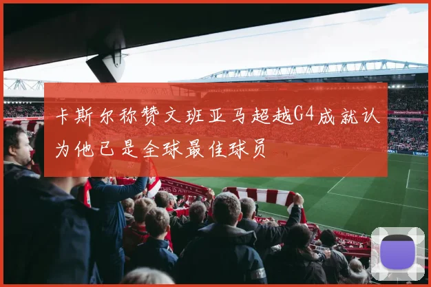 卡斯尔称赞文班亚马超越G4成就认为他已是全球最佳球员
