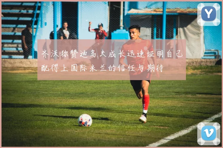 齐沃称赞迪乌夫成长迅速证明自己配得上国际米兰的信任与期待
