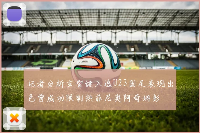 记者分析玄智健入选U23国足表现出色曾成功限制热菲尼奥阿奇姆彭