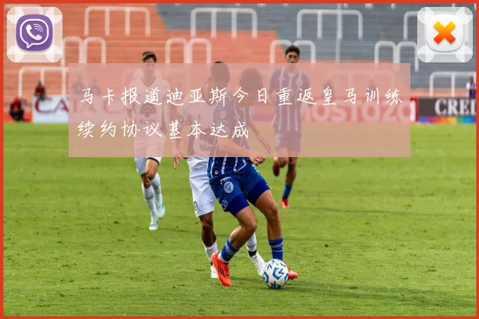 马卡报道迪亚斯今日重返皇马训练续约协议基本达成