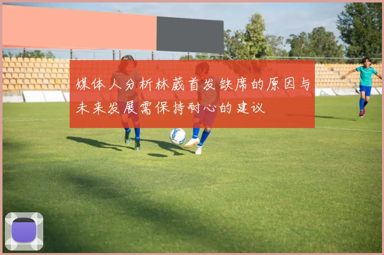 媒体人分析林葳首发缺席的原因与未来发展需保持耐心的建议