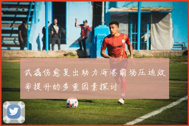武磊伤愈复出助力海港前场压迫效率提升的多重因素探讨
