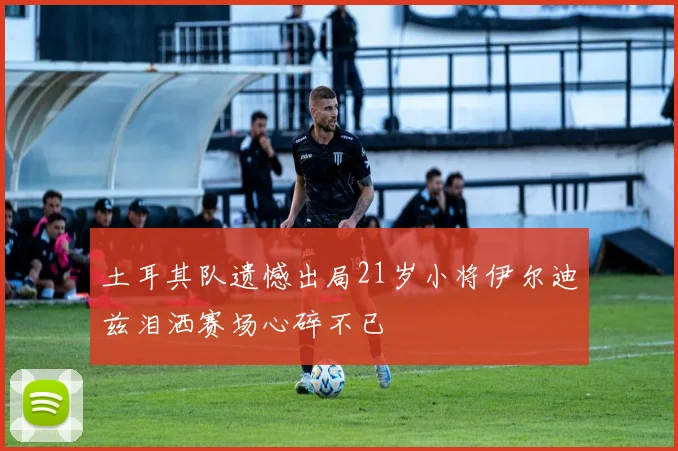 土耳其队遗憾出局21岁小将伊尔迪兹泪洒赛场心碎不已