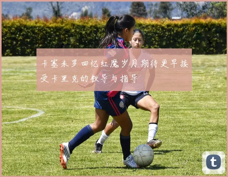 卡塞米罗回忆红魔岁月期待更早接受卡里克的教导与指导