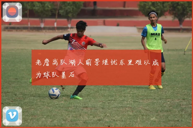 老詹离队湖人前景堪忧东里难以成为球队基石