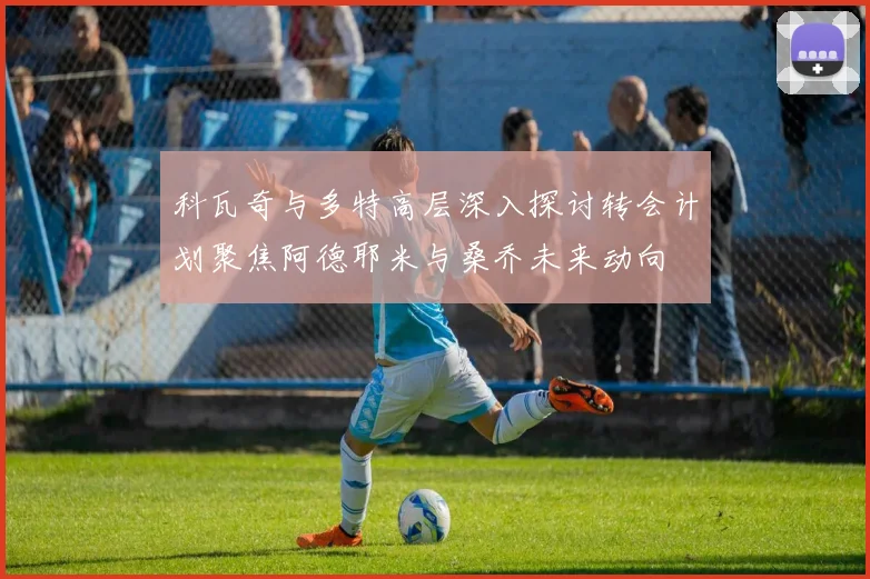 科瓦奇与多特高层深入探讨转会计划聚焦阿德耶米与桑乔未来动向