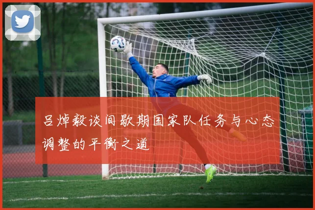 吕焯毅谈间歇期国家队任务与心态调整的平衡之道