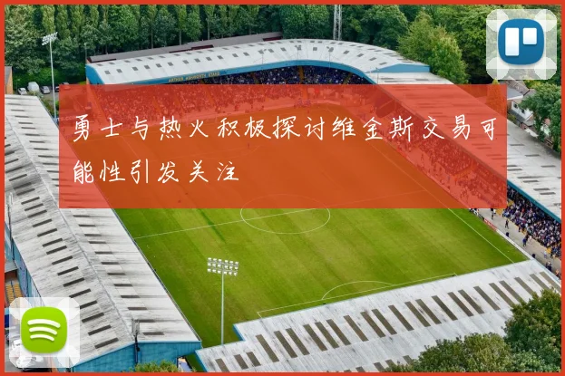 勇士与热火积极探讨维金斯交易可能性引发关注