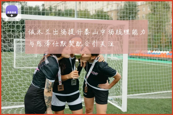 依木兰出场提升泰山中场梳理能力与陈泽仕默契配合引关注