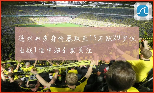 德尔加多身价暴跌至15万欧29岁仅出战1场中超引发关注