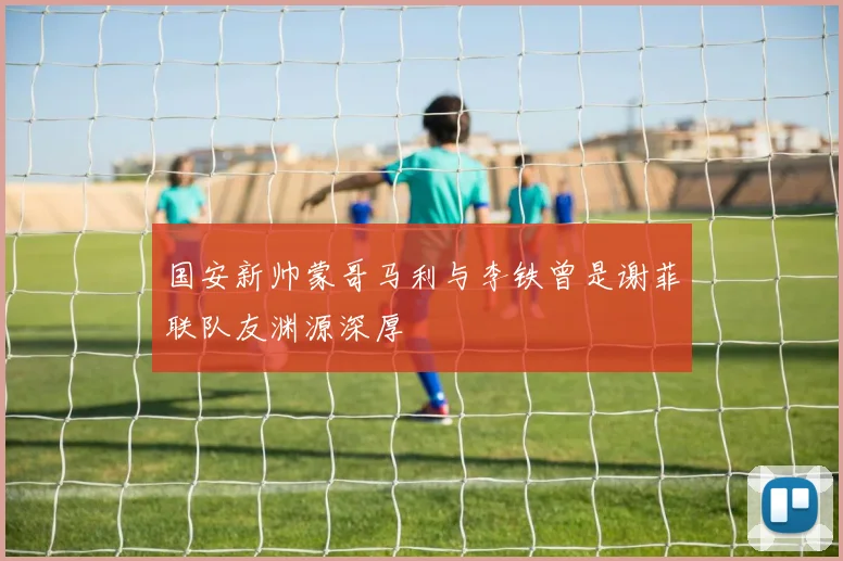 国安新帅蒙哥马利与李铁曾是谢菲联队友渊源深厚