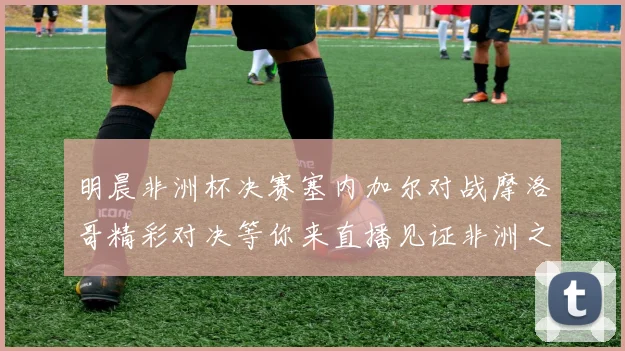 明晨非洲杯决赛塞内加尔对战摩洛哥精彩对决等你来直播见证非洲之王的诞生